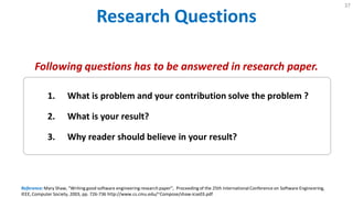 Research Questions
37
Reference: Mary Shaw, "Writing good software engineering research paper", Proceedingof the 25th International Conference on Software Engineering,
IEEE, Computer Society, 2003, pp. 726-736 http://www.cs.cmu.edu/~Compose/shaw-icse03.pdf
1. What is problem and your contribution solve the problem ?
2. What is your result?
3. Why reader should believe in your result?
Following questions has to be answered in research paper.
 