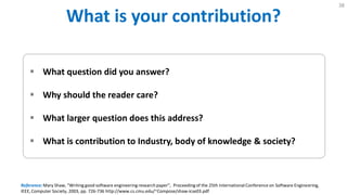 What is Your Contribution?
38
 What question did you answer?
 Why should the reader care?
 What larger question does this address?
 What is contribution to Industry, body of knowledge & society?
Reference: Mary Shaw, "Writing good software engineering research paper", Proceedingof the 25th International Conference on Software Engineering,
IEEE, Computer Society, 2003, pp. 726-736 http://www.cs.cmu.edu/~Compose/shaw-icse03.pdf
 