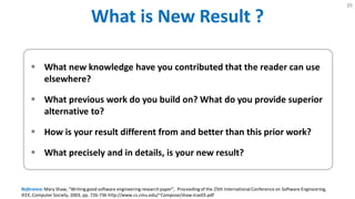 What is New Result ?
39
 What new knowledge have you contributed that the reader can use
elsewhere?
 What previous work do you build on? What do you provide superior
alternative to?
 How is your result different from and better than this prior work?
 What precisely and in details, is your new result?
Reference: Mary Shaw, "Writing good software engineering research paper", Proceedingof the 25th International Conference on Software Engineering,
IEEE, Computer Society, 2003, pp. 726-736 http://www.cs.cmu.edu/~Compose/shaw-icse03.pdf
 