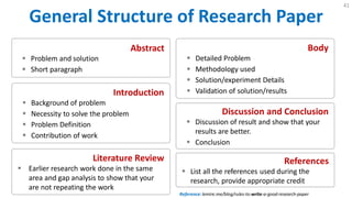 General Structure of Research Paper
41
Abstract
 Problem and solution
 Short paragraph
Introduction
 Background of problem
 Necessity to solve the problem
 Problem Definition
 Contribution of work
Literature Review
 Earlier research work done in the same
area and gap analysis to show that your
are not repeating the work
Body
 Detailed Problem
 Methodology used
 Solution/experiment Details
 Validation of solution/results
Discussion and Conclusion
 Discussion of result and show that your
results are better.
 Conclusion
References
 List all the references used during the
research, provide appropriate credit
Reference: lemire.me/blog/rules-to-write-a-good-research-paper
 