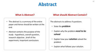 Abstract
42
What is Abstract?
 The abstract is a summary of the entire
paper and hence should be written at the
end.
 Abstract contains the purpose of the
study - hypothesis, overall question,
research objective , brief of the
experiment, Important conclusions
What should Abstract Contain?
The abstracts to address 4 questions
 State the problem
 Explain why the problem need to be
solved
 Explain how your solution solved the
problem
 Explain what follows your solution.
 