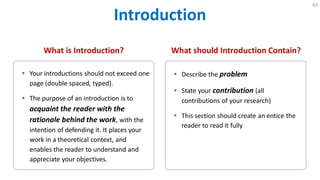 Introduction
43
What is Introduction?
 Your introductions should not exceed one
page (double spaced, typed).
 The purpose of an introduction is to
acquaint the reader with the
rationale behind the work, with the
intention of defending it. It places your
work in a theoretical context, and
enables the reader to understand and
appreciate your objectives.
What should Introduction Contain?
 Describe the problem
 State your contribution (all
contributions of your research)
 This section should create an entice the
reader to read it fully
 