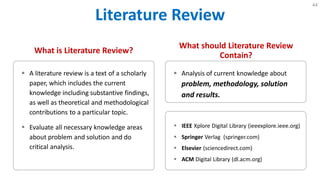 Literature Review
44
What is Literature Review?
 A literature review is a text of a scholarly
paper, which includes the current
knowledge including substantive findings,
as well as theoretical and methodological
contributions to a particular topic.
 Evaluate all necessary knowledge areas
about problem and solution and do
critical analysis.
What should Literature Review
Contain?
 Analysis of current knowledge about
problem, methodology, solution
and results.
 IEEE Xplore Digital Library (ieeexplore.ieee.org)
 Springer Verlag (springer.com)
 Elsevier (sciencedirect.com)
 ACM Digital Library (dl.acm.org)
 