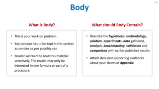 Body
45
What is Body?
 This is your work on problem.
 Key concept has to be kept in this section
as concise as you possibly can.
 Reader will want to read this material
selectively. The reader may only be
interested in one formula or part of a
procedure.
What should Body Contain?
 Describe the hypothesis, methodology,
solution, experiments, data gathered,
analysis, benchmarking, validation and
comparison with earlier published results
 Attach data and supporting evidences
about your claims in Appendix
 
