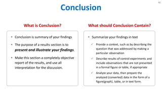 Conclusion
46
What is Conclusion?
 Conclusion is summary of your findings
 The purpose of a results section is to
present and illustrate your findings.
 Make this section a completely objective
report of the results, and use all
interpretation for the discussion.
What should Conclusion Contain?
 Summarize your findings in text
 Provide a context, such as by describing the
question that was addressed by making a
particular observation
 Describe results of control experiments and
include observations that are not presented
in a formal figure or table, if appropriate
 Analyze your data, then prepare the
analyzed (converted) data in the form of a
figure(graph), table, or in text form.
 