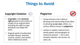 Things to Avoid
54
Copyright Violation
 Copyright is the exclusive
right granted to the author or
creator of an original work,
including the right to copy,
distribute and adapt the
work.
 Original works of authorship
includes literary, dramatic,
musical, artistic, and certain
other intellectual works.
Plagiarism
 Using someone else's ideas or
phrasing and representing those ideas
or phrasing as our own, either, is a
serious offense known as plagiarism.
 written or spoken material from
whole papers and paragraphs to
sentences phrases — but it also
includes statistics, lab results, art
work, etc.
 