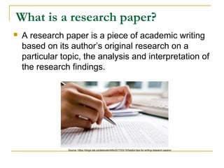 What is a research paper?
 A research paper is a piece of academic writing
based on its author’s original research on a
particular topic, the analysis and interpretation of
the research findings.
Source: https://blogs.dal.ca/dalstudentlife/2017/03/15/helpful-tips-for-writing-research-papers/
 