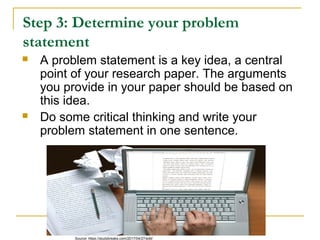 Step 3: Determine your problem
statement
 A problem statement is a key idea, a central
point of your research paper. The arguments
you provide in your paper should be based on
this idea.
 Do some critical thinking and write your
problem statement in one sentence.
Source: https://studybreaks.com/2017/04/27/edit/
 