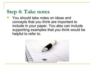 Step 4: Take notes
 You should take notes on ideas and
concepts that you think are important to
include in your paper. You also can include
supporting examples that you think would be
helpful to refer to.
Source :https://www.pinterest.co.uk/thomassonm/dissertation/
 