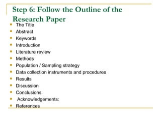 Step 6: Follow the Outline of the
Research Paper The Title
 Abstract
 Keywords
 Introduction
 Literature review
 Methods
 Population / Sampling strategy
 Data collection instruments and procedures
 Results
 Discussion
 Conclusions
 Acknowledgements:
 References
 