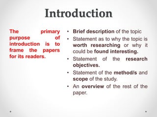 Introduction
The primary
purpose of
introduction is to
frame the papers
for its readers.
• Brief description of the topic
• Statement as to why the topic is
worth researching or why it
could be found interesting.
• Statement of the research
objectives.
• Statement of the method/s and
scope of the study.
• An overview of the rest of the
paper.
 
