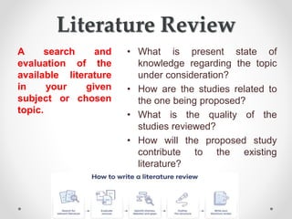 Literature Review
A search and
evaluation of the
available literature
in your given
subject or chosen
topic.
• What is present state of
knowledge regarding the topic
under consideration?
• How are the studies related to
the one being proposed?
• What is the quality of the
studies reviewed?
• How will the proposed study
contribute to the existing
literature?
 