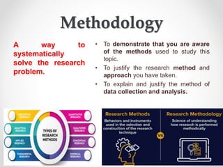 Methodology
A way to
systematically
solve the research
problem.
• To demonstrate that you are aware
of the methods used to study this
topic.
• To justify the research method and
approach you have taken.
• To explain and justify the method of
data collection and analysis.
 