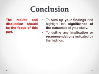 Conclusion
The results and
discussion should
be the focus of this
part.
• To sum up your findings and
highlight the significance of
the outcomes of your study.
• To outline any implication or
recommendations indicated by
the findings.
 