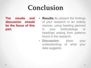 Conclusion
The results and
discussion should
be the focus of this
part.
• Results: to present the findings
of your research in an orderly
manner, using heading planned
in your methodology or
headings arising from patterns
found in the research.
• Discussion: show your
understanding of what your
data suggests.
 