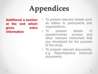 Appendices
Additional a section
at the end which
gives extra
information
• To present relevant details such
as letters to participants and
organizations.
• To present details of
questionnaires, surveys and
other relevant instrument that
you developed for the purpose
of the study.
• To present relevant documents,
e.g. Reports/policy/ historical
documents.
 