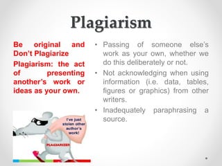Plagiarism
Be original and
Don’t Plagiarize
Plagiarism: the act
of presenting
another’s work or
ideas as your own.
• Passing of someone else’s
work as your own, whether we
do this deliberately or not.
• Not acknowledging when using
information (i.e. data, tables,
figures or graphics) from other
writers.
• Inadequately paraphrasing a
source.
 