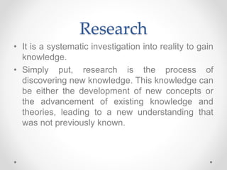 Research
• It is a systematic investigation into reality to gain
knowledge.
• Simply put, research is the process of
discovering new knowledge. This knowledge can
be either the development of new concepts or
the advancement of existing knowledge and
theories, leading to a new understanding that
was not previously known.
 