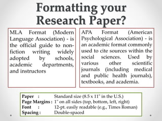 Formatting your
Research Paper?
MLA Format (Modern
Language Association) - is
the official guide to non-
fiction writing widely
adopted by schools,
academic departments,
and instructors
APA Format (American
Psychological Association) - is
an academic format commonly
used to cite sources within the
social sciences. Used by
various other scientific
journals (including medical
and public health journals),
textbooks, and academia.
Paper : Standard size (8.5 x 11" in the U.S.)
Page Margins : 1" on all sides (top, bottom, left, right)
Font : 12-pt. easily readable (e.g., Times Roman)
Spacing : Double-spaced
 