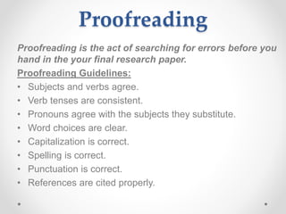 Proofreading
Proofreading is the act of searching for errors before you
hand in the your final research paper.
Proofreading Guidelines:
• Subjects and verbs agree.
• Verb tenses are consistent.
• Pronouns agree with the subjects they substitute.
• Word choices are clear.
• Capitalization is correct.
• Spelling is correct.
• Punctuation is correct.
• References are cited properly.
 