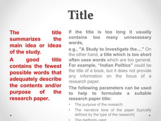 Title
The title
summarizes the
main idea or ideas
of the study.
A good title
contains the fewest
possible words that
adequately describe
the contents and/or
purpose of the
research paper.
If the title is too long it usually
contains too many unnecessary
words,
e.g., "A Study to Investigate the...." On
the other hand, a title which is too short
often uses words which are too general.
For example, “Indian Politics" could be
the title of a book, but it does not provide
any information on the focus of a
research paper.
The following parameters can be used
to help to formulate a suitable
research paper title:
• The purpose of the research
• The narrative tone of the paper [typically
defined by the type of the research]
 
