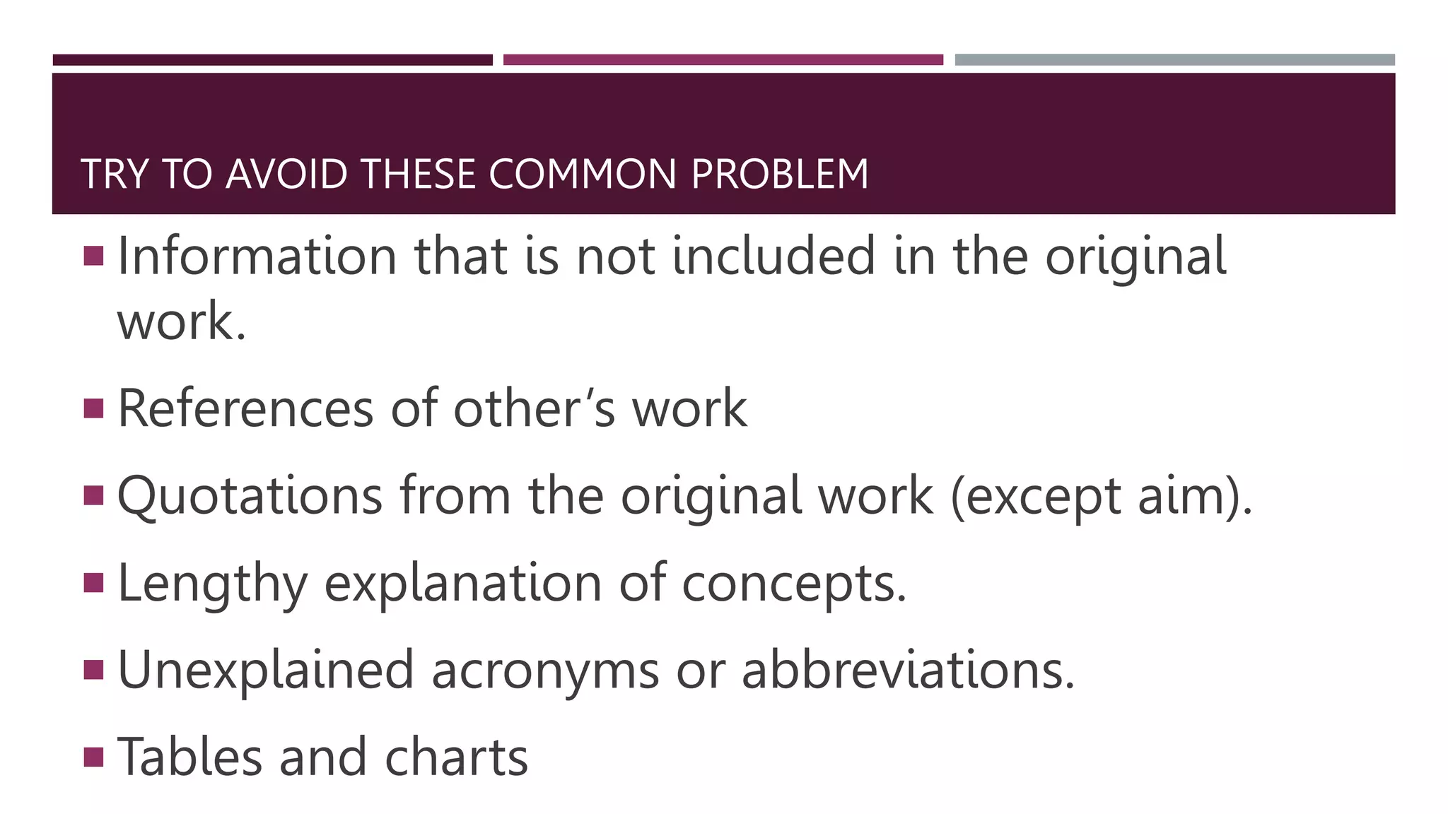 TRY TO AVOID THESE COMMON PROBLEM
 Information that is not included in the original
work.
 References of other’s work
 Quotations from the original work (except aim).
 Lengthy explanation of concepts.
 Unexplained acronyms or abbreviations.
 Tables and charts
 