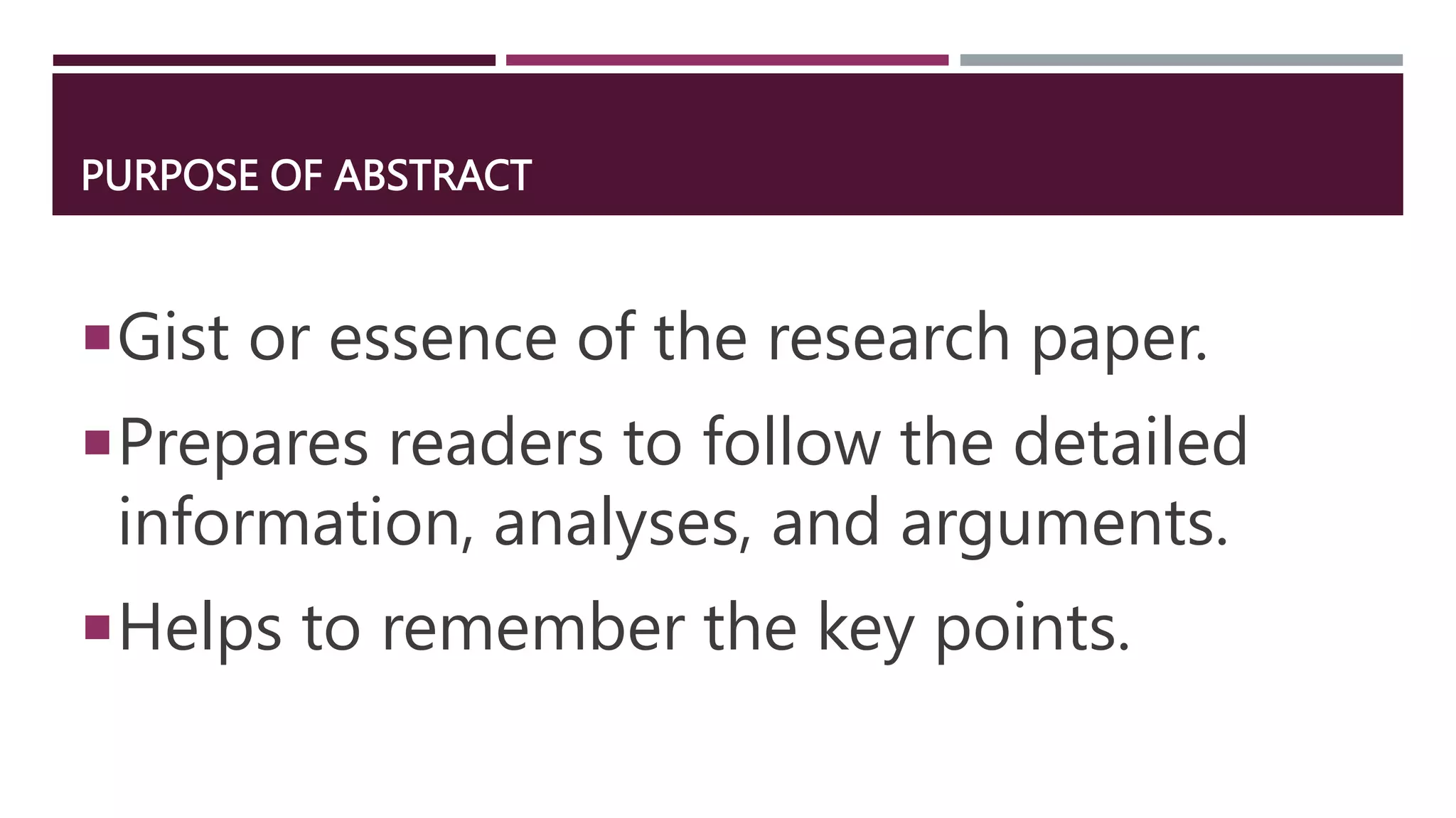 PURPOSE OF ABSTRACT
Gist or essence of the research paper.
Prepares readers to follow the detailed
information, analyses, and arguments.
Helps to remember the key points.
 