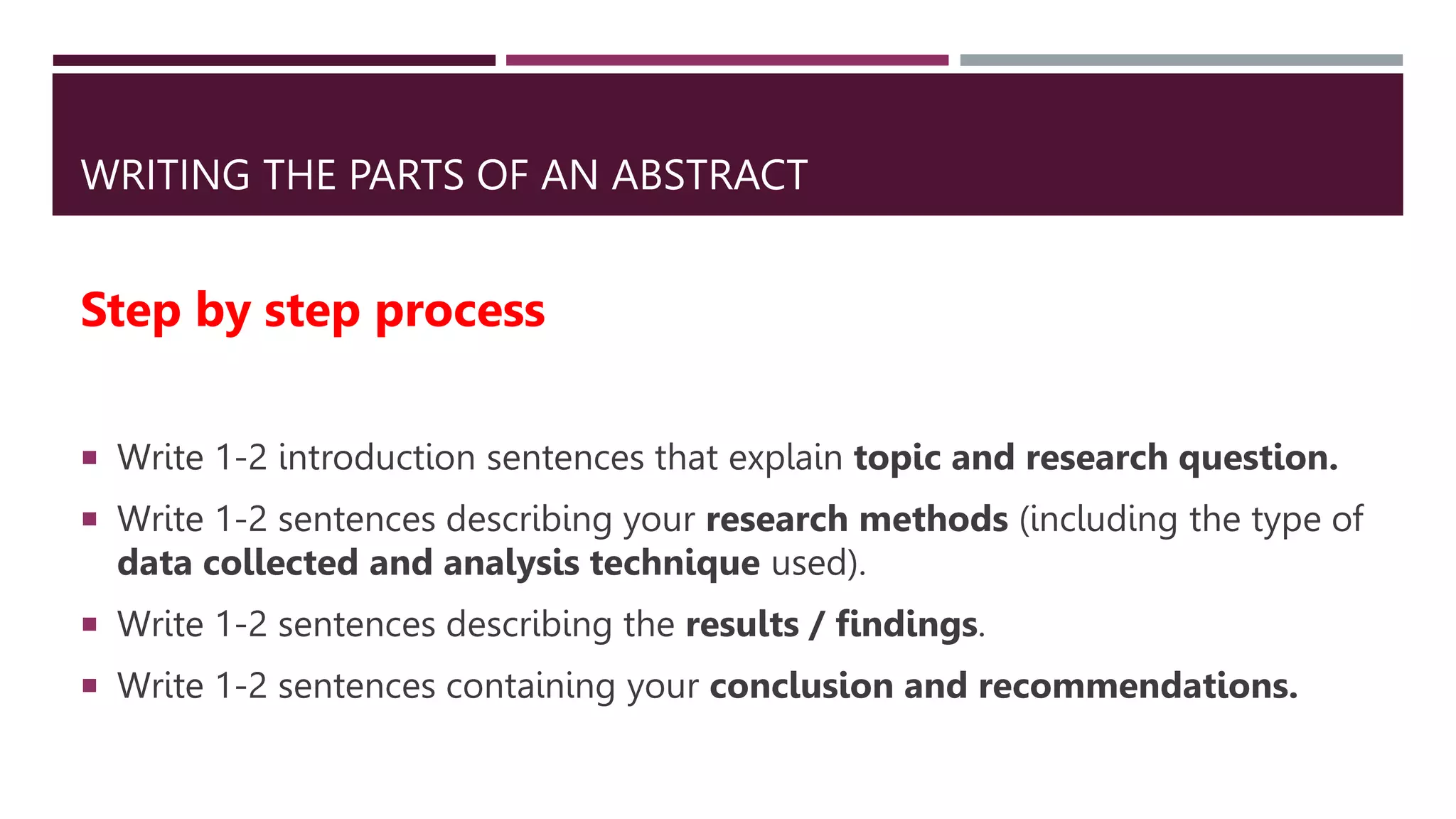 WRITING THE PARTS OF AN ABSTRACT
Step by step process
 Write 1-2 introduction sentences that explain topic and research question.
 Write 1-2 sentences describing your research methods (including the type of
data collected and analysis technique used).
 Write 1-2 sentences describing the results / findings.
 Write 1-2 sentences containing your conclusion and recommendations.
 