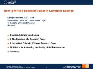 Sources, Literature and Links
I: The Structure of a Research Paper
II: Important Points in Writing a Research Paper
III: Criteria for Assessing the Quality of the Presentation
Summary
Compiled by the ICCL Team
How to Write a Research Paper in Computer Science 1
How to Write a Research Paper in Computer Science
Compiled by the ICCL Team
International Center for Computational Logic
Technische Universit¨at Dresden
Germany
 
