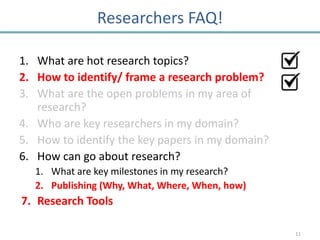 Researchers FAQ!

1. What are hot research topics?
2. How to identify/ frame a research problem?
3. What are the open problems in my area of
   research?
4. Who are key researchers in my domain?
5. How to identify the key papers in my domain?
6. How can go about research?
   1. What are key milestones in my research?
   2. Publishing (Why, What, Where, When, how)
7. Research Tools

                                                  11
 