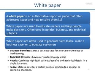 White paper
A white paper is an authoritative report or guide that often
addresses issues and how to solve them [1]

White papers are used to educate readers and help people
make decisions. Often used in politics, business, and technical
subjects.

White papers are often used to generate sales leads, make a
business case, or to educate customers
• Business-benefits: Makes a business case for a certain technology or
  methodology
• Technical: Describes how a certain technology works
• Hybrid: Combines high-level business benefits with technical details in a
  single document
• Policy: Makes a case for a certain political solution to a societal or
                                                                              22
  economic challenge.
 