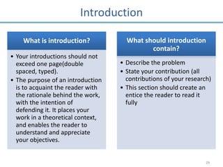 Introduction

    What is introduction?            What should introduction
                                            contain?
• Your introductions should not
  exceed one page(double           • Describe the problem
  spaced, typed).                  • State your contribution (all
• The purpose of an introduction     contributions of your research)
  is to acquaint the reader with   • This section should create an
  the rationale behind the work,     entice the reader to read it
  with the intention of              fully
  defending it. It places your
  work in a theoretical context,
  and enables the reader to
  understand and appreciate
  your objectives.


                                                                  29
 