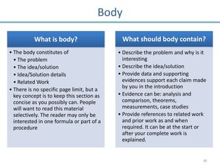 Body

          What is body?                     What should body contain?
• The body constitutes of                  • Describe the problem and why is it
  • The problem                              interesting
  • The idea/solution                      • Describe the idea/solution
  • Idea/Solution details                  • Provide data and supporting
  • Related Work                             evidences support each claim made
                                             by you in the introduction
• There is no specific page limit, but a
  key concept is to keep this section as   • Evidence can be: analysis and
  concise as you possibly can. People        comparison, theorems,
  will want to read this material            measurements, case studies
  selectively. The reader may only be      • Provide references to related work
  interested in one formula or part of a     and prior work as and when
  procedure                                  required. It can be at the start or
                                             after your complete work is
                                             explained.


                                                                              30
 