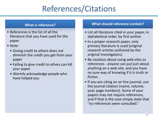 References/Citations
            What is reference?                      What should reference contain?

• References is the list of all the             • List all literature cited in your paper, in
  literature that you have used for the           alphabetical order, by first author.
  paper                                         • In a proper research paper, only
• Note:                                           primary literature is used (original
  • Giving credit to others does not              research articles authored by the
     diminish the credit you get from your        original investigators).
     paper                                      • Be cautious about using web sites as
  • Failing to give credit to others can kill     references - anyone can put just about
     your paper                                   anything on a web site, and you have
  • Warmly acknowledge people who                 no sure way of knowing if it is truth or
     have helped you                              fiction.
                                                • If you are citing an on line journal, use
                                                  the journal citation (name, volume,
                                                  year, page numbers). Some of your
                                                  papers may not require references,
                                                  and if that is the case simply state that
                                                  "no references were consulted."

                                                                                          32
 
