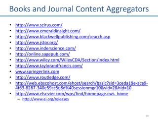 Books and Journal Content Aggregators
• http://www.scirus.com/
• http://www.emeraldinsight.com/
• http://www.blackwellpublishing.com/search.asp
• http://www.jstor.org/
• http://www.inderscience.com/
• http://online.sagepub.com/
• http://www.wiley.com/WileyCDA/Section/index.html
• http://www.taylorandfrancis.com/
• www.springerlink.com
• http://www.routledge.com/
• http://web.ebscohost.com/ehost/search/basic?sid=3ceda19e-aca9-
  4f63-8287-340e59cc5e8d%40sessionmgr10&vid=2&hid=10
• http://www.elsevier.com/wps/find/homepage.cws_home
    – http://www.ei.org/releases


                                                               39
 