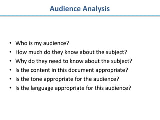 Audience Analysis



•   Who is my audience?
•   How much do they know about the subject?
•   Why do they need to know about the subject?
•   Is the content in this document appropriate?
•   Is the tone appropriate for the audience?
•   Is the language appropriate for this audience?
 