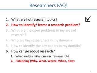 Researchers FAQ!

1. What are hot research topics?
2. How to identify/ frame a research problem?
3. What are the open problems in my area of
   research?
4. Who are key researchers in my domain?
5. How to identify the key papers in my domain?
6. How can go about research?
   1. What are key milestones in my research?
   2. Publishing (Why, What, Where, When, how)

                                                  8
 