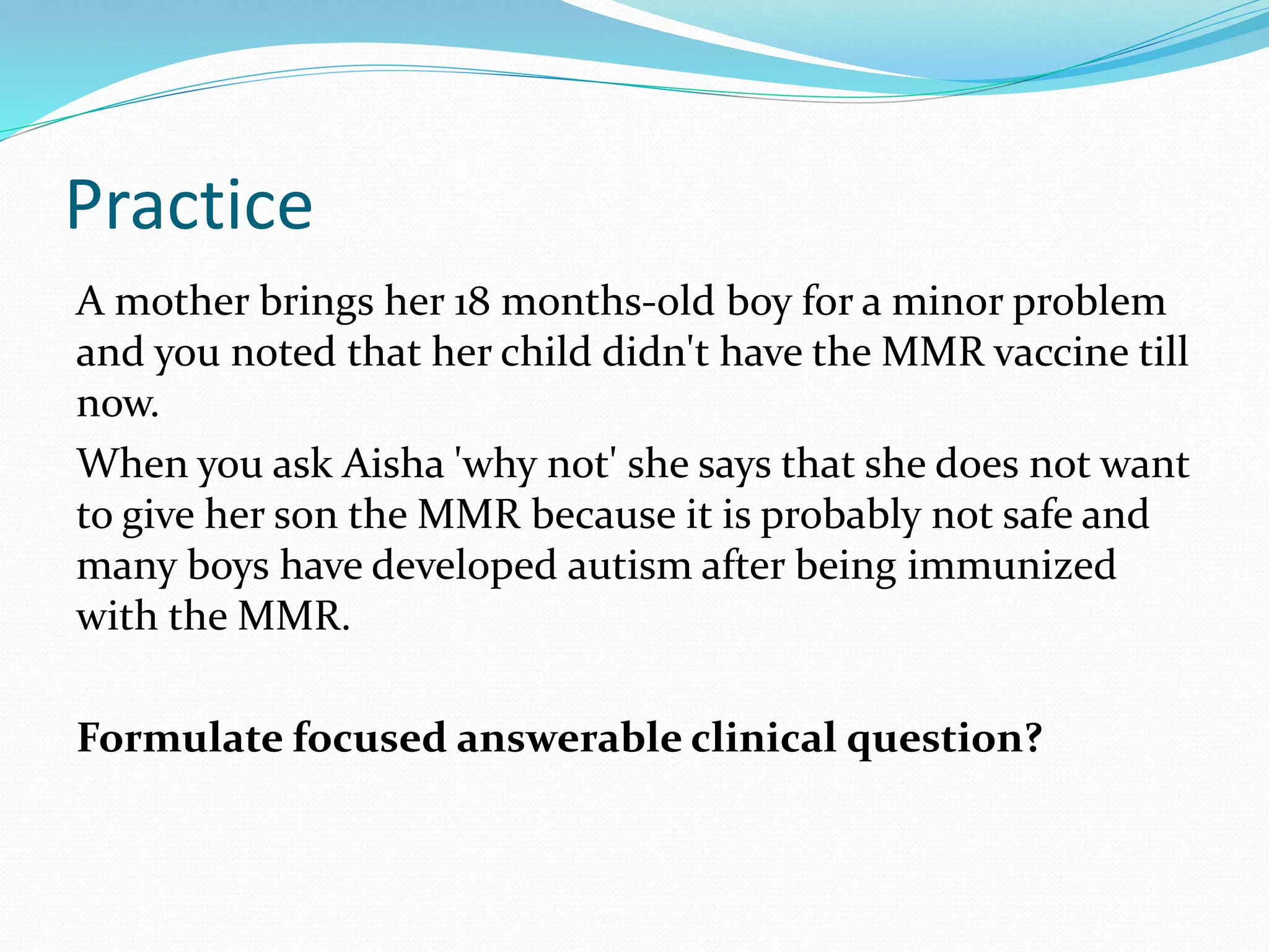 Practice
A mother brings her 18 months-old boy for a minor problem
and you noted that her child didn't have the MMR vaccine till
now.
When you ask Aisha 'why not' she says that she does not want
to give her son the MMR because it is probably not safe and
many boys have developed autism after being immunized
with the MMR.
Formulate focused answerable clinical question?
 
