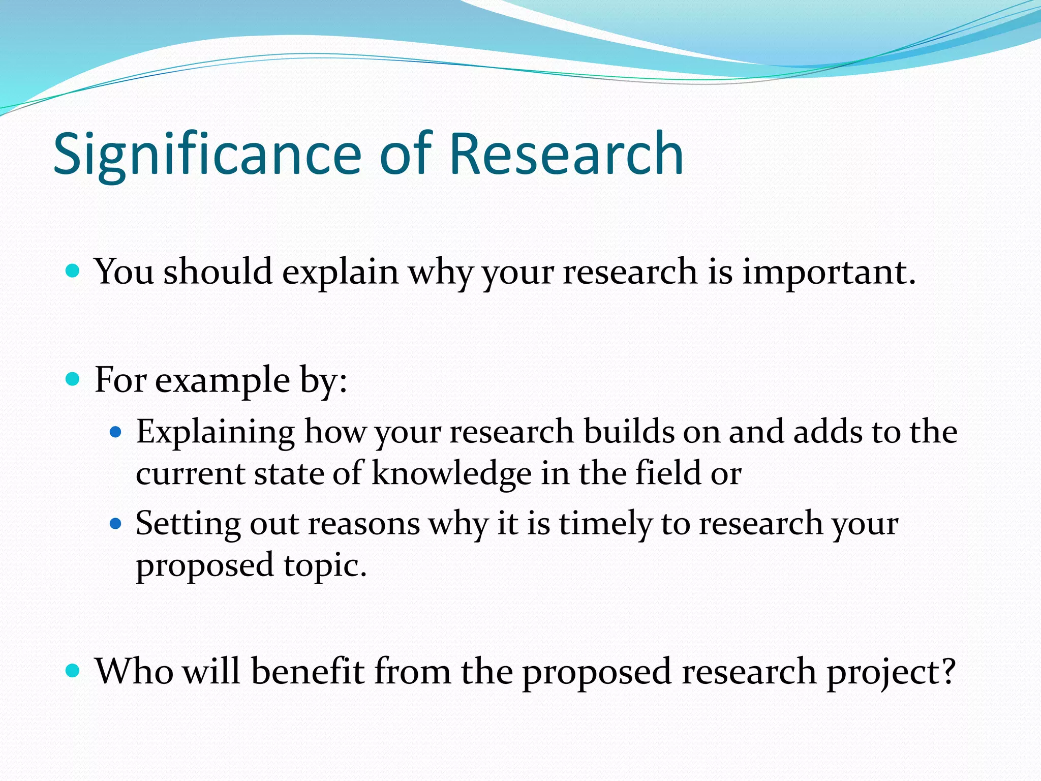 Significance of Research
 You should explain why your research is important.
 For example by:
 Explaining how your research builds on and adds to the
current state of knowledge in the field or
 Setting out reasons why it is timely to research your
proposed topic.
 Who will benefit from the proposed research project?
 