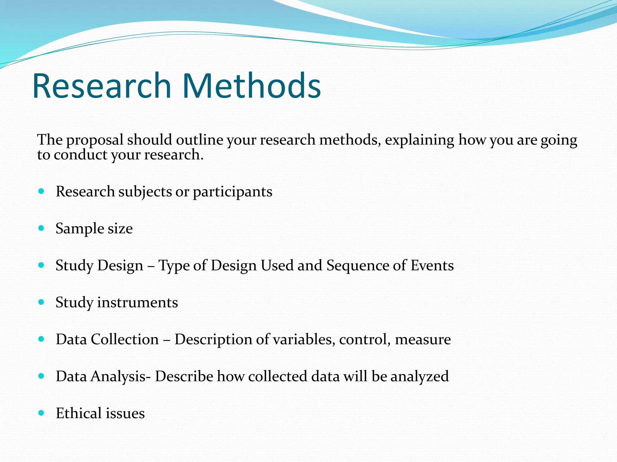Research Methods
The proposal should outline your research methods, explaining how you are going
to conduct your research.
 Research subjects or participants
 Sample size
 Study Design – Type of Design Used and Sequence of Events
 Study instruments
 Data Collection – Description of variables, control, measure
 Data Analysis- Describe how collected data will be analyzed
 Ethical issues
 
