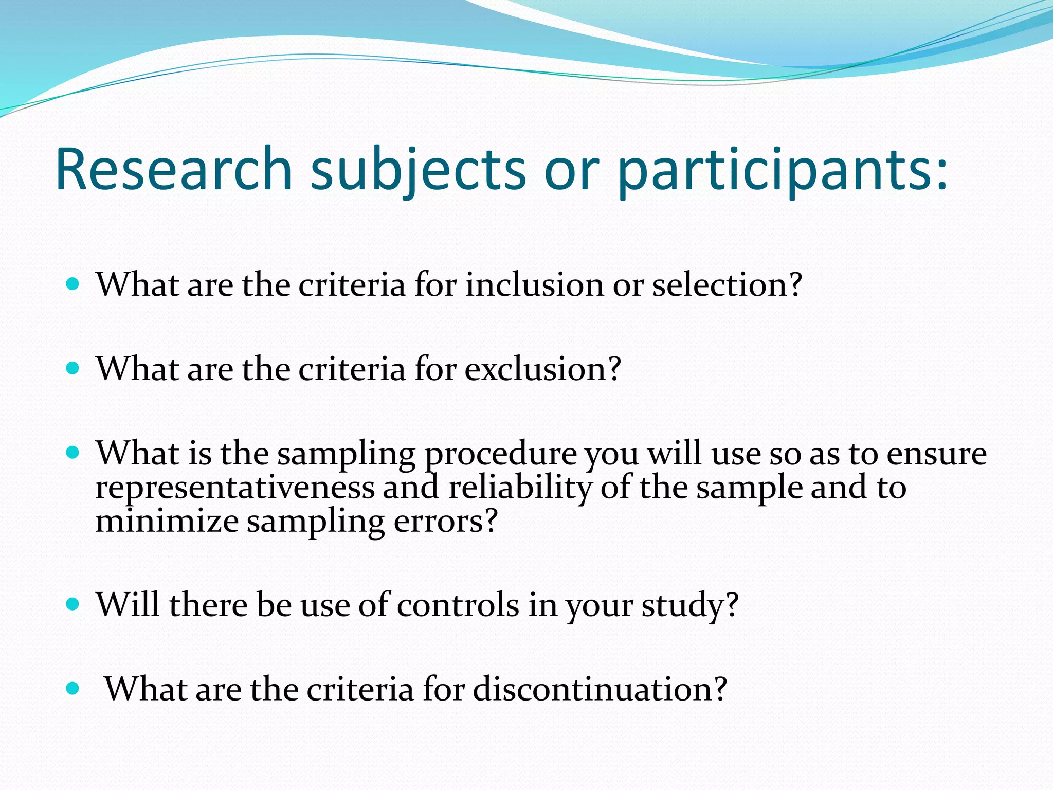Research subjects or participants:
 What are the criteria for inclusion or selection?
 What are the criteria for exclusion?
 What is the sampling procedure you will use so as to ensure
representativeness and reliability of the sample and to
minimize sampling errors?
 Will there be use of controls in your study?
 What are the criteria for discontinuation?
 