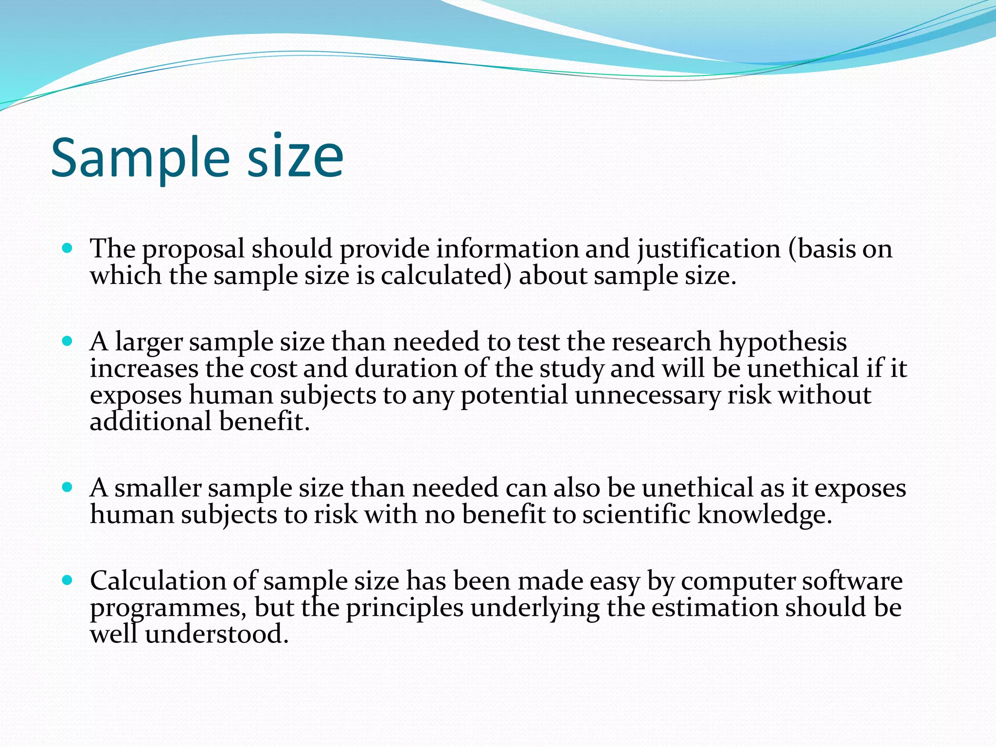Sample size
 The proposal should provide information and justification (basis on
which the sample size is calculated) about sample size.
 A larger sample size than needed to test the research hypothesis
increases the cost and duration of the study and will be unethical if it
exposes human subjects to any potential unnecessary risk without
additional benefit.
 A smaller sample size than needed can also be unethical as it exposes
human subjects to risk with no benefit to scientific knowledge.
 Calculation of sample size has been made easy by computer software
programmes, but the principles underlying the estimation should be
well understood.
 