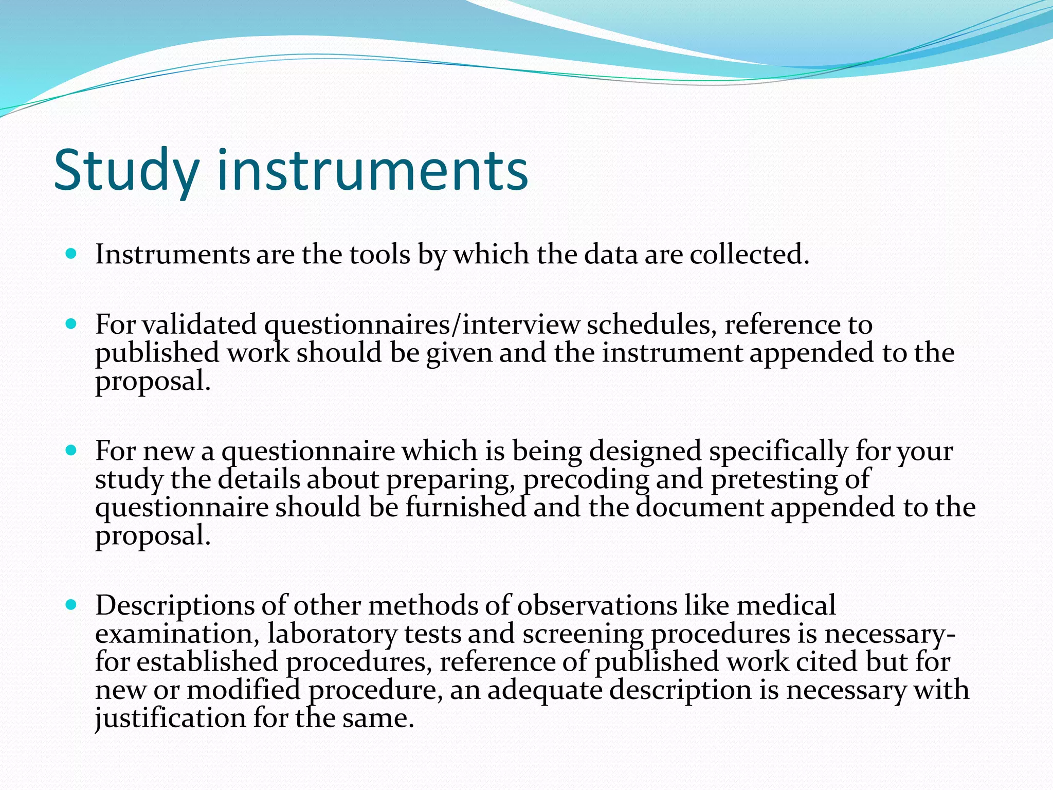 Study instruments
 Instruments are the tools by which the data are collected.
 For validated questionnaires/interview schedules, reference to
published work should be given and the instrument appended to the
proposal.
 For new a questionnaire which is being designed specifically for your
study the details about preparing, precoding and pretesting of
questionnaire should be furnished and the document appended to the
proposal.
 Descriptions of other methods of observations like medical
examination, laboratory tests and screening procedures is necessary-
for established procedures, reference of published work cited but for
new or modified procedure, an adequate description is necessary with
justification for the same.
 