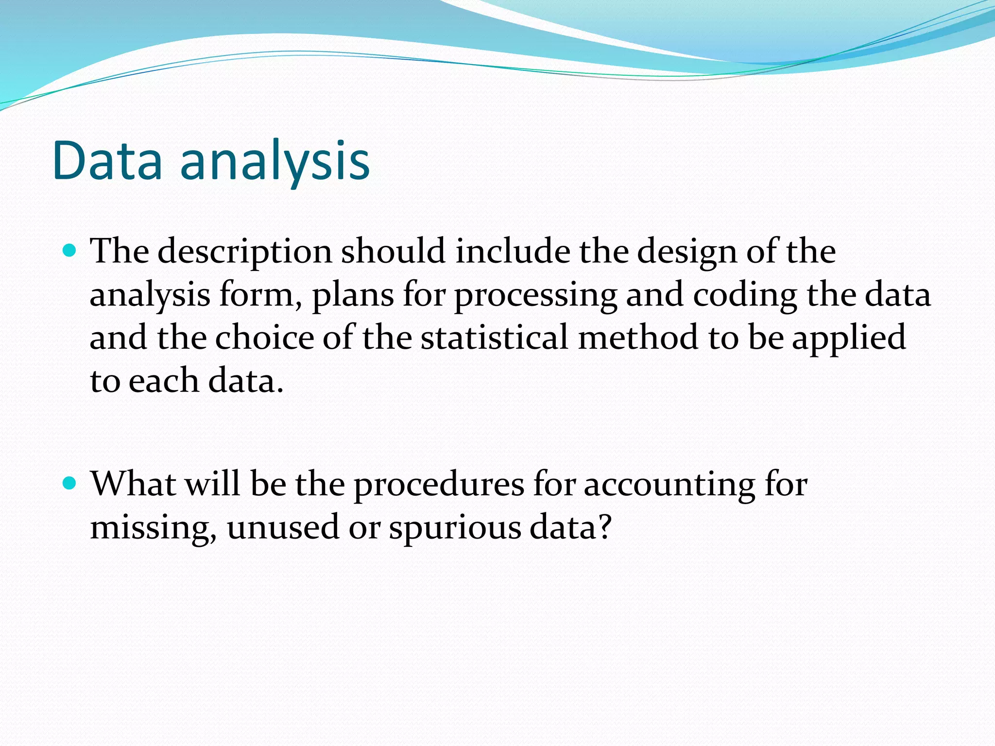 Data analysis
 The description should include the design of the
analysis form, plans for processing and coding the data
and the choice of the statistical method to be applied
to each data.
 What will be the procedures for accounting for
missing, unused or spurious data?
 