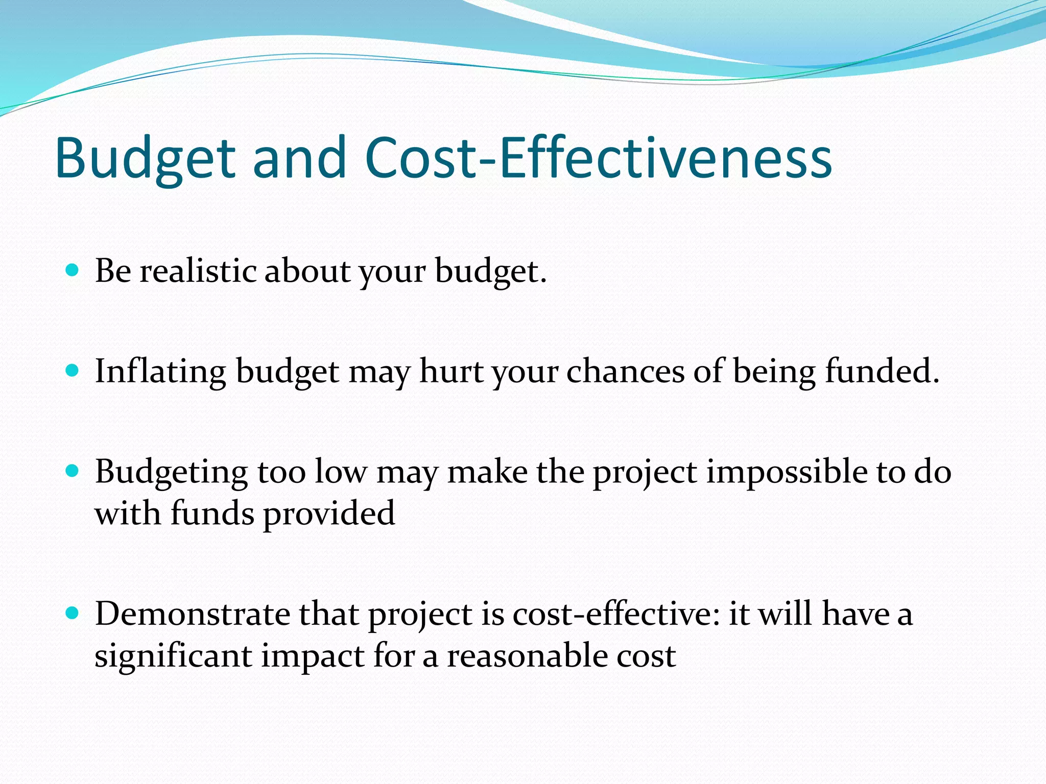 Budget and Cost-Effectiveness
 Be realistic about your budget.
 Inflating budget may hurt your chances of being funded.
 Budgeting too low may make the project impossible to do
with funds provided
 Demonstrate that project is cost-effective: it will have a
significant impact for a reasonable cost
 