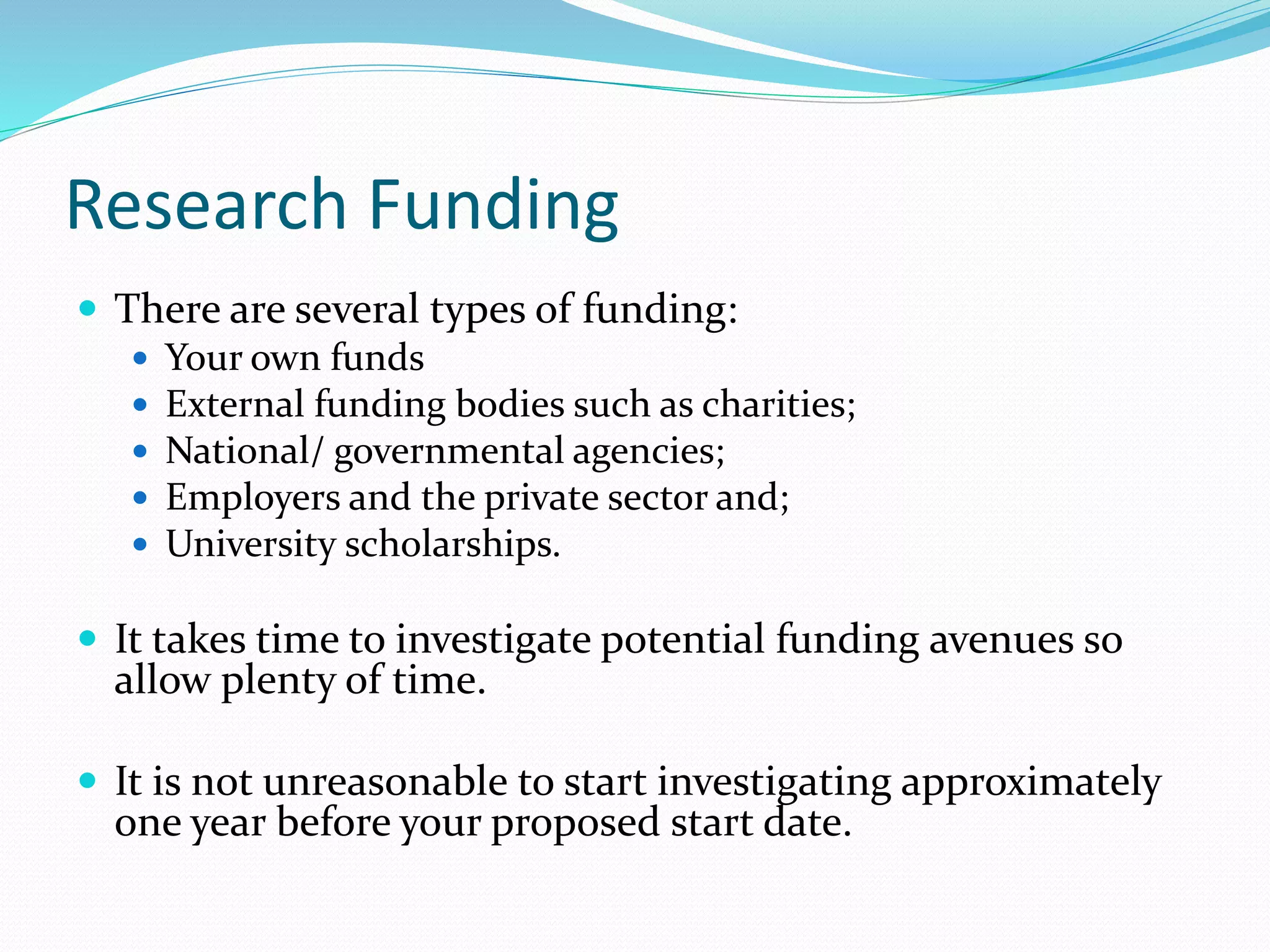 Research Funding
 There are several types of funding:
 Your own funds
 External funding bodies such as charities;
 National/ governmental agencies;
 Employers and the private sector and;
 University scholarships.
 It takes time to investigate potential funding avenues so
allow plenty of time.
 It is not unreasonable to start investigating approximately
one year before your proposed start date.
 
