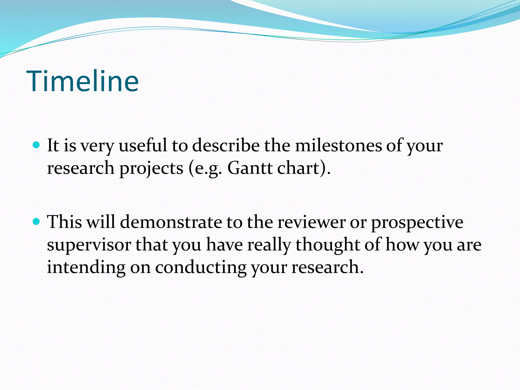 Timeline
 It is very useful to describe the milestones of your
research projects (e.g. Gantt chart).
 This will demonstrate to the reviewer or prospective
supervisor that you have really thought of how you are
intending on conducting your research.
 
