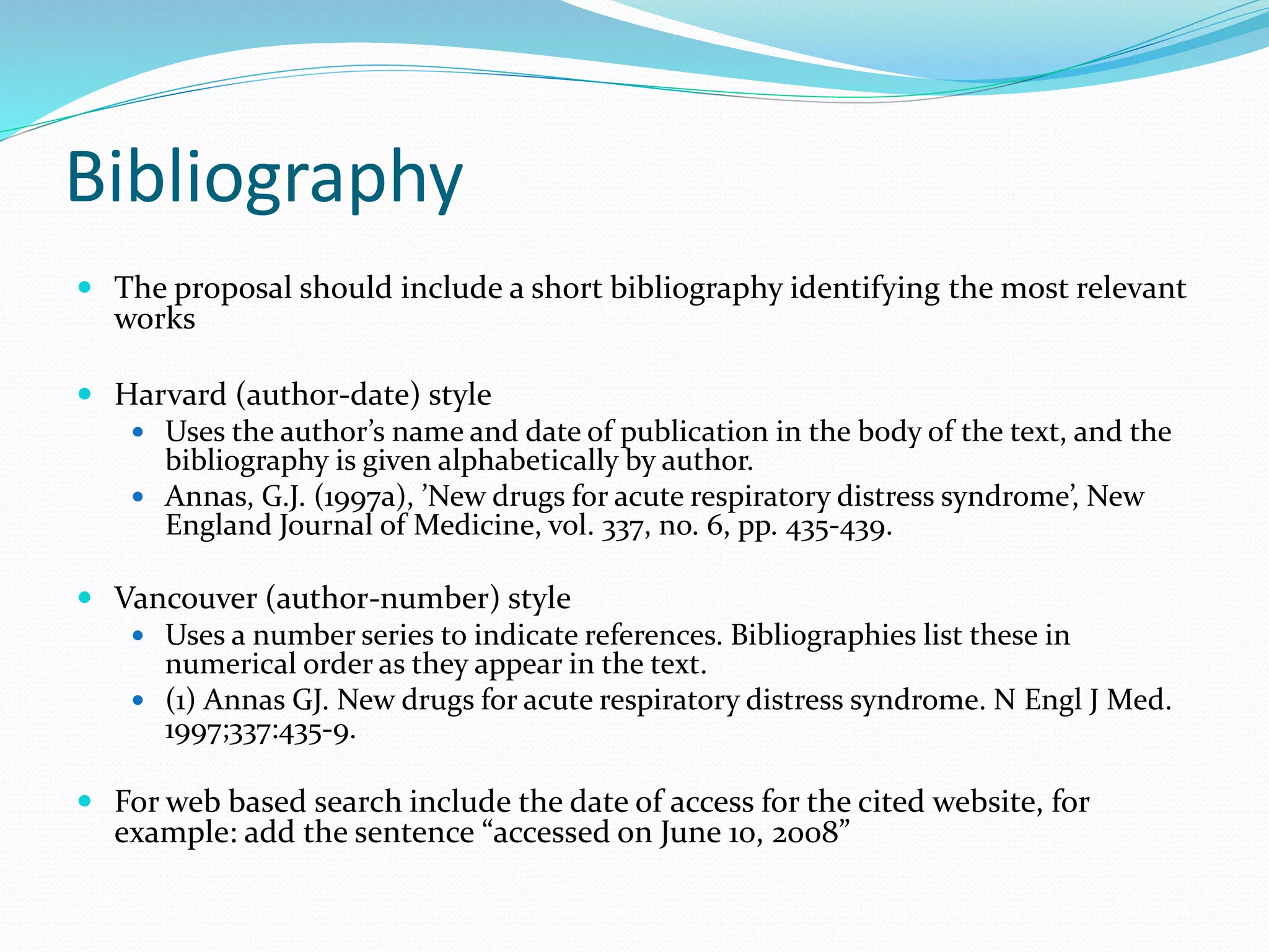 Bibliography
 The proposal should include a short bibliography identifying the most relevant
works
 Harvard (author-date) style
 Uses the author’s name and date of publication in the body of the text, and the
bibliography is given alphabetically by author.
 Annas, G.J. (1997a), ’New drugs for acute respiratory distress syndrome’, New
England Journal of Medicine, vol. 337, no. 6, pp. 435-439.
 Vancouver (author-number) style
 Uses a number series to indicate references. Bibliographies list these in
numerical order as they appear in the text.
 (1) Annas GJ. New drugs for acute respiratory distress syndrome. N Engl J Med.
1997;337:435-9.
 For web based search include the date of access for the cited website, for
example: add the sentence “accessed on June 10, 2008”
 