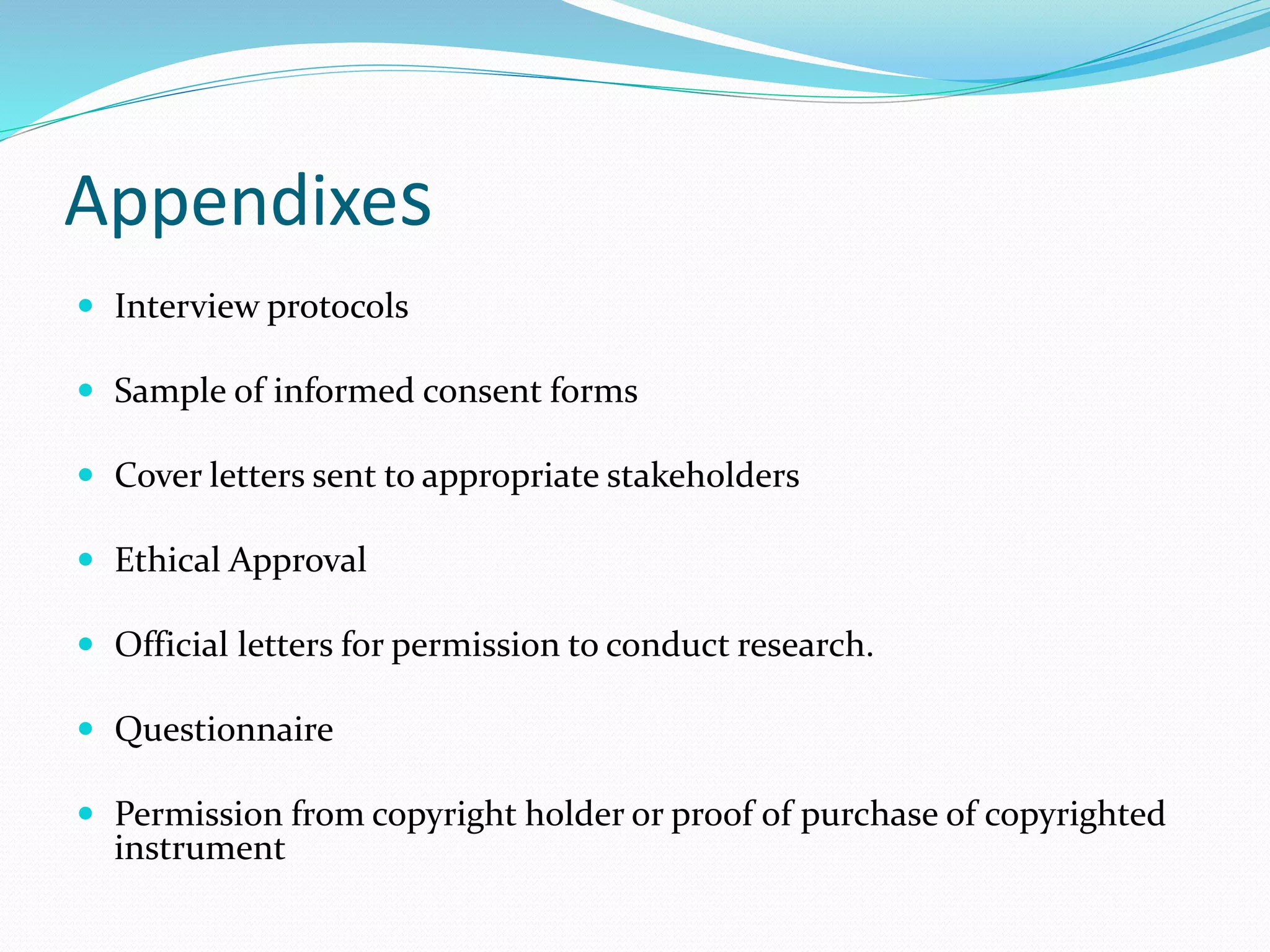 Appendixes
 Interview protocols
 Sample of informed consent forms
 Cover letters sent to appropriate stakeholders
 Ethical Approval
 Official letters for permission to conduct research.
 Questionnaire
 Permission from copyright holder or proof of purchase of copyrighted
instrument
 