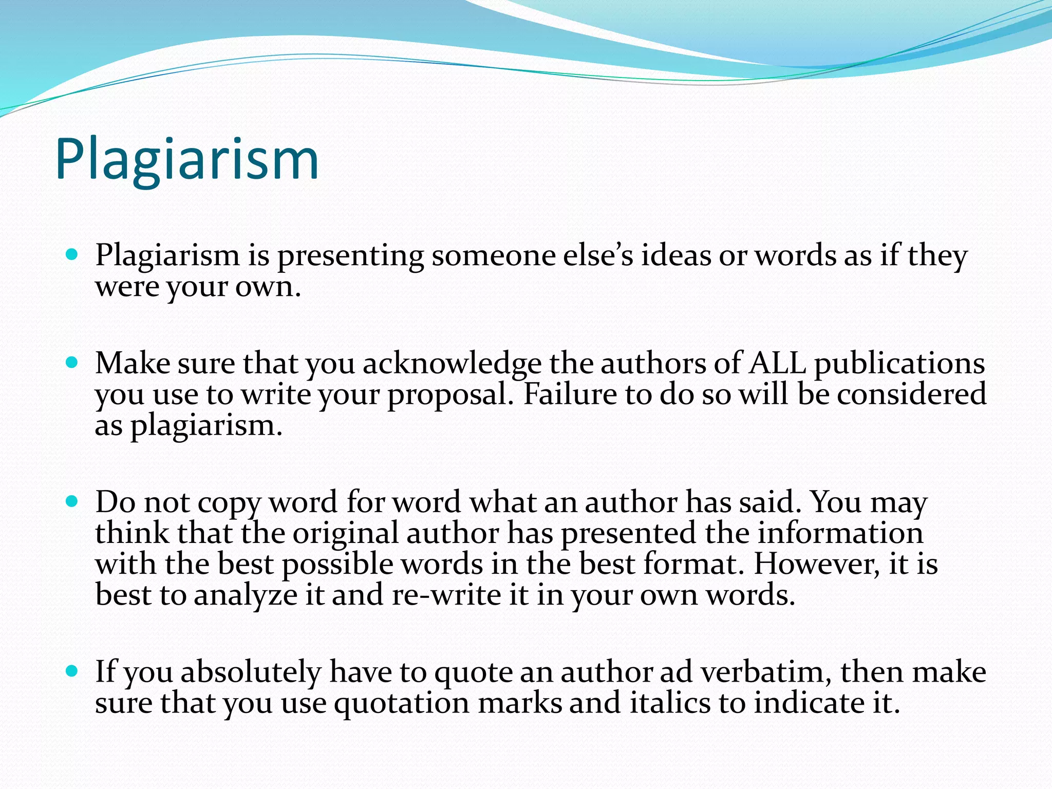 Plagiarism
 Plagiarism is presenting someone else’s ideas or words as if they
were your own.
 Make sure that you acknowledge the authors of ALL publications
you use to write your proposal. Failure to do so will be considered
as plagiarism.
 Do not copy word for word what an author has said. You may
think that the original author has presented the information
with the best possible words in the best format. However, it is
best to analyze it and re-write it in your own words.
 If you absolutely have to quote an author ad verbatim, then make
sure that you use quotation marks and italics to indicate it.
 